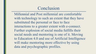 Conclusion
Millennial and Post millennial are comfortable
with technology to such an extent that they have
substituted the personal or face to face
interactions to a greater extent with e-connect.
Further explosion of social media fulfills their
social needs and mentoring is one of it. Moving
to Education 4.0 and use of Artificial Intelligence
will make mentoring more effective by using
data and psychographic profiles.
 