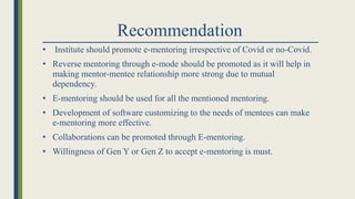 Recommendation
• Institute should promote e-mentoring irrespective of Covid or no-Covid.
• Reverse mentoring through e-mode should be promoted as it will help in
making mentor-mentee relationship more strong due to mutual
dependency.
• E-mentoring should be used for all the mentioned mentoring.
• Development of software customizing to the needs of mentees can make
e-mentoring more effective.
• Collaborations can be promoted through E-mentoring.
• Willingness of Gen Y or Gen Z to accept e-mentoring is must.
 