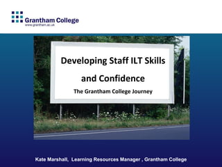 Kate Marshall,  Learning Resources Manager , Grantham College Developing Staff ILT Skills and Confidence The Grantham College Journey 