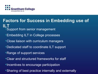 Factors for Success in Embedding use of ILT Support from senior management Embedding ILT in College processes Close liaison with curriculum managers  Dedicated staff to coordinate ILT support Range of support services  Clear and structured frameworks for staff Incentives to encourage participation Sharing of best practice internally and externally 