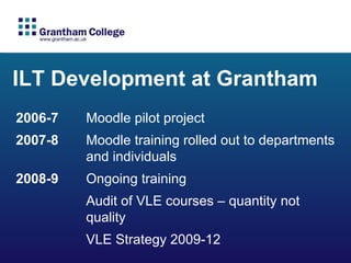ILT Development at Grantham 2006-7  Moodle pilot project 2007-8  Moodle training rolled out to departments  and individuals 2008-9  Ongoing training Audit of VLE courses – quantity not  quality VLE Strategy 2009-12  