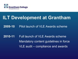 ILT Development at Grantham 2009-10  Pilot launch of VLE Awards scheme 2010-11 Full launch of VLE Awards scheme  Mandatory content guidelines in force  VLE audit – compliance and awards 