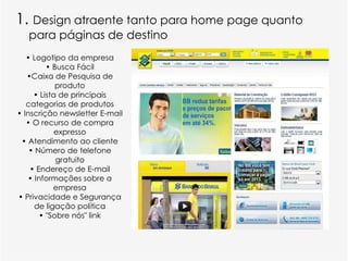 1. Design atraente tanto para home page quanto
   para páginas de destino
   • Logotipo da empresa
         • Busca Fácil
   •Caixa de Pesquisa de
            produto
     • Lista de principais
   categorias de produtos
• Inscrição newsletter E-mail
   • O recurso de compra
            expresso
 • Atendimento ao cliente
    • Número de telefone
            gratuito
    • Endereço de E-mail
   • Informações sobre a
           empresa
• Privacidade e Segurança
     de ligação política
       • "Sobre nós" link
 