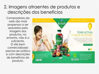 2. Imagens atraentes de produtos e
  descrições dos benefícios
Compradores da
   web são mais
  propensos a ser
  seduzidos pela
   imagem dos
   produtos, no
 entanto, não é o
     suficiente.
    O site bem
  comercializado
precisa ser prático
e com descrições
 de benefícios do
      produto.
 