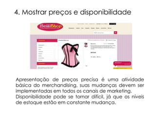 4. Mostrar preços e disponibilidade




Apresentação de preços precisa é uma atividade
básica do merchandising, suas mudanças devem ser
implementadas em todos os canais de marketing.
Disponibilidade pode se tornar difícil, já que os níveis
de estoque estão em constante mudança.
 