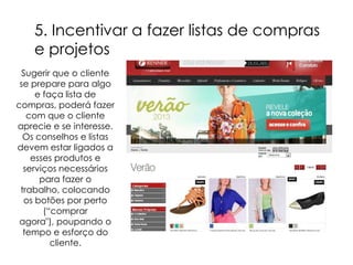 5. Incentivar a fazer listas de compras
    e projetos
  Sugerir que o cliente
 se prepare para algo
     e faça lista de
compras, poderá fazer
   com que o cliente
aprecie e se interesse.
  Os conselhos e listas
devem estar ligados a
    esses produtos e
  serviços necessários
      para fazer o
 trabalho, colocando
  os botões por perto
       (“comprar
 agora"), poupando o
  tempo e esforço do
         cliente.
 