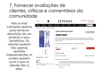 7. Fornecer avaliações de
 clientes, críticas e comentários da
 comunidade
     Não é mais
 suficiente apenas
   para fornecer
 descrição de um
   produto e seus
   benefícios. Os
  clientes querem
    não apenas
       opiniões
independentes, m
  as eles querem
   ouvir o que os
   clientes têm a
        dizer.
 