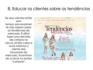 8. Educar os clientes sobre as tendências

Se seus clientes estão
           sem
tempo, provavelmen
 te não sabem sobre
   as tendências do
   mercado. É difícil
  fazer uma decisão
     de compra no
vácuo, então cabe a
    você informar o
       cliente das
     inovações do
mercado, incentivan
do a clicar no botão
       “comprar”.
 