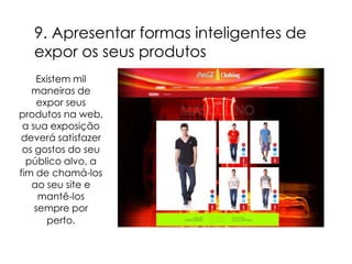 9. Apresentar formas inteligentes de
   expor os seus produtos
    Existem mil
   maneiras de
     expor seus
produtos na web,
 a sua exposição
deverá satisfazer
 os gostos do seu
  público alvo, a
fim de chamá-los
   ao seu site e
     mantê-los
    sempre por
       perto.
 
