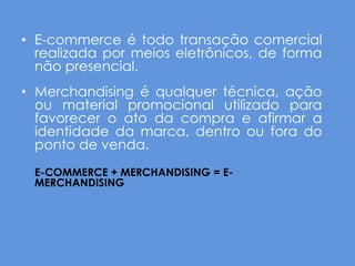 • E-commerce é todo transação comercial
  realizada por meios eletrônicos, de forma
  não presencial.
• Merchandising é qualquer técnica, ação
  ou material promocional utilizado para
  favorecer o ato da compra e afirmar a
  identidade da marca, dentro ou fora do
  ponto de venda.
 E-COMMERCE + MERCHANDISING = E-
 MERCHANDISING
 