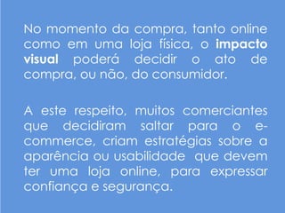 No momento da compra, tanto online
como em uma loja física, o impacto
visual poderá decidir o ato de
compra, ou não, do consumidor.

A este respeito, muitos comerciantes
que decidiram saltar para o e-
commerce, criam estratégias sobre a
aparência ou usabilidade que devem
ter uma loja online, para expressar
confiança e segurança.
 