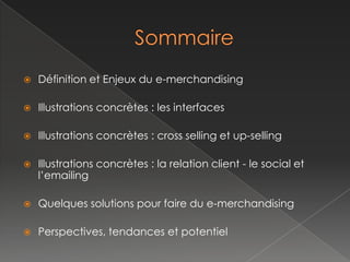    Définition et Enjeux du e-merchandising

   Illustrations concrètes : les interfaces

   Illustrations concrètes : cross selling et up-selling

   Illustrations concrètes : la relation client - le social et
    l’emailing

   Quelques solutions pour faire du e-merchandising

   Perspectives, tendances et potentiel
 