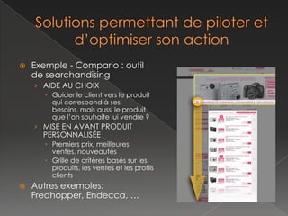    Exemple - Compario : outil
    de searchandising
    › AIDE AU CHOIX
        Guider le client vers le produit
         qui correspond à ses besoins,
         mais aussi le produit que l’on
         souhaite lui vendre ?
    › MISE EN AVANT PRODUIT
      PERSONNALISÉE
        Premiers prix, meilleures ventes,
         nouveautés
        Grille de critères basée sur les
         produits, les ventes et les profils
         clients
   Autres exemples:
    Fredhopper, Endecca, …
 