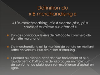 « L’e-merchandising, c’est vendre plus, plus
            souvent et mieux sur Internet »

   L'un des principaux leviers de l'efficacité commerciale
    d'un site marchand.

   L’e-merchandising est la manière de vendre en mettant
    l'offre en valeur sur un site et lors d’emailing.

   Il permet au client d’accéder plus facilement et plus
    rapidement à l’offre, afin de lui procurer un maximum
    de confort et de plaisir dans son expérience d’achat en
    ligne.
 