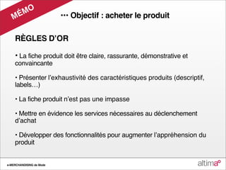 M O
   M É                    ••• Objectif : acheter le produit

    RÈGLES DʼOR

    • La fiche produit doit être claire, rassurante, démonstrative et
    convaincante

    • Présenter lʼexhaustivité des caractéristiques produits (descriptif,
    labels…)

    • La fiche produit nʼest pas une impasse

    • Mettre en évidence les services nécessaires au déclenchement
    dʼachat

    • Développer des fonctionnalités pour augmenter lʼappréhension du
    produit


e-MERCHANDISING de Mode
 