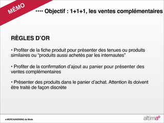 M O
   M É                    •••• Objectif : 1+1+1, les ventes complémentaires



    RÈGLES DʼOR

    • Profiter de la fiche produit pour présenter des tenues ou produits
    similaires ou “produits aussi achetés par les internautes”

    • Profiter de la confirmation dʼajout au panier pour présenter des
    ventes complémentaires

    • Présenter des produits dans le panier dʼachat. Attention ils doivent
    être traité de façon discrète




e-MERCHANDISING de Mode
 
