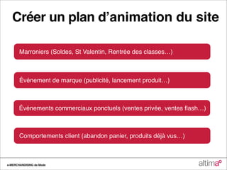 Créer un plan dʼanimation du site

       Marroniers (Soldes, St Valentin, Rentrée des classes…)



       Événement de marque (publicité, lancement produit…)



       Événements commerciaux ponctuels (ventes privée, ventes ﬂash…)



       Comportements client (abandon panier, produits déjà vus…)



e-MERCHANDISING de Mode
 