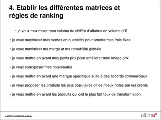 4. Etablir les différentes matrices et
   règles de ranking

        • je veux maximiser mon volume de chiffre dʼaffaires en volume dʼ€

   • je veux maximiser mes ventes en quantités pour amortir mes frais ﬁxes

   • je veux maximiser ma marge et ma rentabilité globale

   • je veux mettre en avant mes petits prix pour améliorer mon image prix

   • je veux surexposer mes nouveautés

   • je veux mettre en avant une marque spéciﬁque suite à des accords commerciaux

   • je veux proposer les produits les plus populaires et les mieux notés par les clients

   • je veux mettre en avant les produits qui ont le plus fort taux de transformation




e-MERCHANDISING de Mode
 
