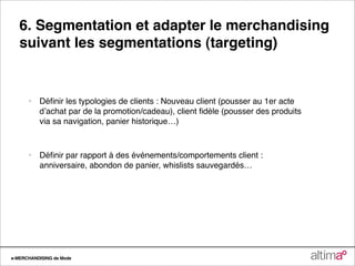 6. Segmentation et adapter le merchandising
   suivant les segmentations (targeting)


      •   Déﬁnir les typologies de clients : Nouveau client (pousser au 1er acte
          dʼachat par de la promotion/cadeau), client ﬁdèle (pousser des produits
          via sa navigation, panier historique…)



      •   Déﬁnir par rapport à des événements/comportements client :
          anniversaire, abondon de panier, whislists sauvegardés…




e-MERCHANDISING de Mode
 