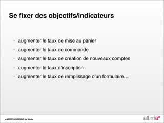 Se ﬁxer des objectifs/indicateurs


      •   augmenter le taux de mise au panier
      •   augmenter le taux de commande
      •   augmenter le taux de création de nouveaux comptes
      •   augmenter le taux dʼinscription
      •   augmenter le taux de remplissage dʼun formulaire…




e-MERCHANDISING de Mode
 