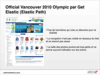 Ofﬁcial Vancouver 2010 Olympic par Get
   Elastic (Elastic Path)



                          •
Trop de bannières qui crée un désordre pour la
                              lisibilité

                          • La navigation nʼest pas visible en dessous du fold
                          et ne ressort pas assez

                          •
 La taille des photos produit est trop petite et ne
                          donne aucune indication sur les coloris




e-MERCHANDISING de Mode
 