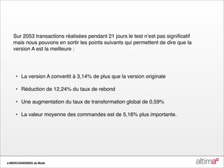 Sur 2053 transactions réalisées pendant 21 jours le test nʼest pas signiﬁcatif
   mais nous pouvons en sortir les points suivants qui permettent de dire que la
   version A est la meilleure :




   
 •
 La version A convertit à 3,14% de plus que la version originale

   
 •
 Réduction de 12,24% du taux de rebond

   
 •
 Une augmentation du taux de transformation global de 0,59%

   
 •
 La valeur moyenne des commandes est de 5,16% plus importante.




e-MERCHANDISING de Mode
 