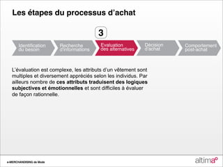 Les étapes du processus dʼachat

                                        3


   L’évaluation est complexe, les attributs d’un vêtement sont
   multiples et diversement appréciés selon les individus. Par
   ailleurs nombre de ces attributs traduisent des logiques
   subjectives et émotionnelles et sont difficiles à évaluer
   de façon rationnelle.




e-MERCHANDISING de Mode
 