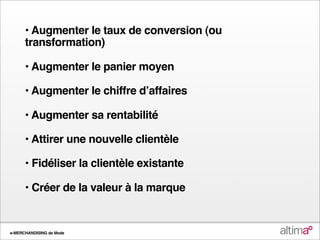 • Augmenter le taux de conversion (ou
      transformation)

      • Augmenter le panier moyen

      • Augmenter le chiffre dʼaffaires

      • Augmenter sa rentabilité

      • Attirer une nouvelle clientèle

      • Fidéliser la clientèle existante

      • Créer de la valeur à la marque


e-MERCHANDISING de Mode
 