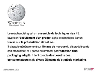 Le merchandising est un ensemble de techniques visant à
      favoriser l'écoulement d'un produit dans le commerce par un
      travail sur la présentation de celui-ci.
      Il s'appuie généralement sur l'image de marque du dit produit ou de
      son producteur, et il passe notamment par l'adoption d'un
      packaging adapté. Il tient compte des besoins des
      consommateurs et de divers éléments de stratégie marketing.


e-MERCHANDISING de Mode
 
