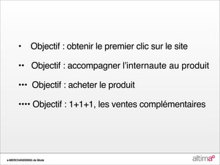 •      Objectif : obtenir le premier clic sur le site

       •• Objectif : accompagner lʼinternaute au produit

       ••• Objectif : acheter le produit

       •••• Objectif : 1+1+1, les ventes complémentaires




e-MERCHANDISING de Mode
 