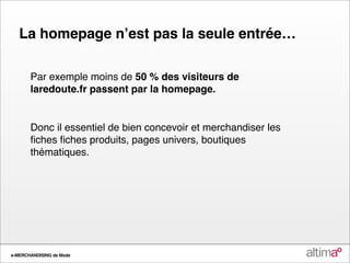 La homepage nʼest pas la seule entrée…

       Par exemple moins de 50 % des visiteurs de
       laredoute.fr passent par la homepage.


       Donc il essentiel de bien concevoir et merchandiser les
       ﬁches ﬁches produits, pages univers, boutiques
       thématiques.




e-MERCHANDISING de Mode
 