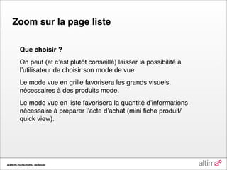 Zoom sur la page liste

       Que choisir ?
       On peut (et cʼest plutôt conseillé) laisser la possibilité à
       lʼutilisateur de choisir son mode de vue.
       Le mode vue en grille favorisera les grands visuels,
       nécessaires à des produits mode.
       Le mode vue en liste favorisera la quantité dʼinformations
       nécessaire à préparer lʼacte dʼachat (mini ﬁche produit/
       quick view).




e-MERCHANDISING de Mode
 