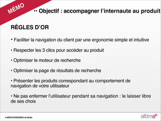 M O
   M É                    •• Objectif : accompagner lʼinternaute au produit

    RÈGLES DʼOR

    • Faciliter la navigation du client par une ergonomie simple et intuitive
    • Respecter les 3 clics pour accéder au produit

    • Optimiser le moteur de recherche

    • Optimiser la page de résultats de recherche

    • Présenter les produits correspondant au comportement de
    navigation de votre utilisateur

    • Ne pas enfermer lʼutilisateur pendant sa navigation : le laisser libre
    de ses choix


e-MERCHANDISING de Mode
 