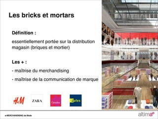 Les bricks et mortars

     Déﬁnition :
     essentiellement portée sur la distribution
     magasin (briques et mortier)


     Les + :
     - maîtrise du merchandising
     - maîtrise de la communication de marque




e-MERCHANDISING de Mode
 