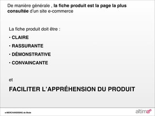 De manière générale , la ﬁche produit est la page la plus
  consultée dʼun site e-commerce


   La ﬁche produit doit être :
   • CLAIRE
   • RASSURANTE
   • DÉMONSTRATIVE
   • CONVAINCANTE


   et

   FACILITER LʼAPPRÉHENSION DU PRODUIT


e-MERCHANDISING de Mode
 