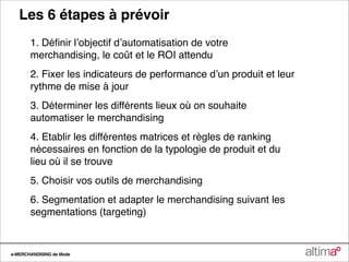 Les 6 étapes à prévoir
       1. Déﬁnir lʼobjectif dʼautomatisation de votre
       merchandising, le coût et le ROI attendu
       2. Fixer les indicateurs de performance dʼun produit et leur
       rythme de mise à jour
       3. Déterminer les différents lieux où on souhaite
       automatiser le merchandising
       4. Etablir les différentes matrices et règles de ranking
       nécessaires en fonction de la typologie de produit et du
       lieu où il se trouve
       5. Choisir vos outils de merchandising
       6. Segmentation et adapter le merchandising suivant les
       segmentations (targeting)


e-MERCHANDISING de Mode
 