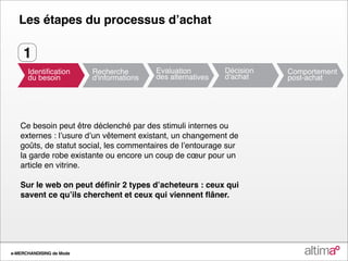 Les étapes du processus dʼachat

    1



   Ce besoin peut être déclenché par des stimuli internes ou
   externes : lʼusure dʼun vêtement existant, un changement de
   goûts, de statut social, les commentaires de lʼentourage sur
   la garde robe existante ou encore un coup de cœur pour un
   article en vitrine.

   Sur le web on peut déﬁnir 2 types dʼacheteurs : ceux qui
   savent ce quʼils cherchent et ceux qui viennent ﬂâner.




e-MERCHANDISING de Mode
 