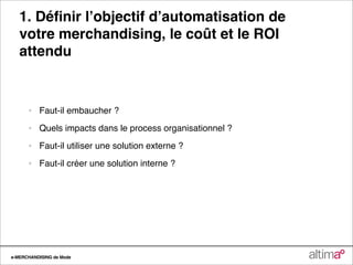 1. Déﬁnir lʼobjectif dʼautomatisation de
   votre merchandising, le coût et le ROI
   attendu



      •   Faut-il embaucher ?

      •   Quels impacts dans le process organisationnel ?

      •   Faut-il utiliser une solution externe ?

      •   Faut-il créer une solution interne ?




e-MERCHANDISING de Mode
 