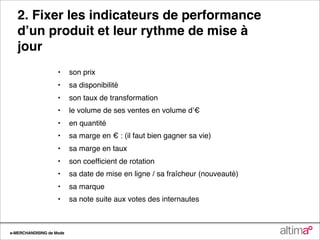 2. Fixer les indicateurs de performance
   dʼun produit et leur rythme de mise à
   jour
                    •
 son prix
               
    •
 sa disponibilité
               
    •
 son taux de transformation
               
    •
 le volume de ses ventes en volume dʼ€
               
    •
 en quantité
               
    •
 sa marge en € : (il faut bien gagner sa vie)
               
    •
 sa marge en taux
               
    •
 son coefﬁcient de rotation
               
    •
 sa date de mise en ligne / sa fraîcheur (nouveauté)
               
    •
 sa marque
               
    •
 sa note suite aux votes des internautes



e-MERCHANDISING de Mode
 