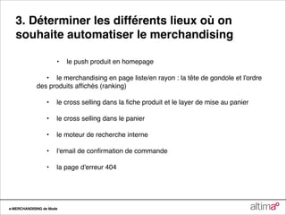 3. Déterminer les différents lieux où on
   souhaite automatiser le merchandising

                 
    •
 le push produit en homepage

             
 •
 le merchandising en page liste/en rayon : la tête de gondole et l'ordre
             des produits afﬁchés (ranking)

             
   •
 le cross selling dans la ﬁche produit et le layer de mise au panier

             
   •
 le cross selling dans le panier

             
   •
 le moteur de recherche interne

             
   •
 l'email de conﬁrmation de commande

             
   •
 la page d'erreur 404




e-MERCHANDISING de Mode
 
