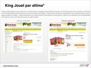 King&Jouet par altima°
Démarche Actions
Suite au test réalisé sur le check‐out, une deuxième campagne de test A/B est lancée sur la fiche produit. Sa conception est basée
sur la simplification de l'interface et la mise en valeur du produit . Cette vision amène la suppression de la colonne gauche de la
page (système de filtre), l'agrandissement du visuel produit et des textes de description, l'ajout d'un indicateur de la disponibilité
(en stock ou non) et la mise en avant du call‐to‐action.

                       Version originale                                                  Version gagnante




Résultats de Mode
 e-MERCHANDISING
 