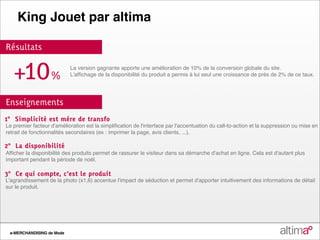 King Jouet par altima

Résultats


   +10%                     La version gagnante apporte une amélioration de 10% de la conversion globale du site.
                            L'affichage de la disponibilité du produit a permis à lui seul une croissance de près de 2% de ce taux.




Enseignements
1° Simplicité est mère de transfo
Le premier facteur d'amélioration est la simplification de l'interface par l'accentuation du call‐to‐action et la suppression ou mise en
retrait de fonctionnalités secondaires (ex : imprimer la page, avis clients, ...).

2° La disponibilité
Afficher la disponibilité des produits permet de rassurer le visiteur dans sa démarche d'achat en ligne. Cela est d'autant plus
important pendant la période de noël.

3° Ce qui compte, c'est le produit
L'agrandissement de la photo (x1,6) accentue l'impact de séduction et permet d'apporter intuitivement des informations de détail
sur le produit.



Envie d’échanger sur ce cas, sur l’optim° ou sur votre projet ?
+33 3 28 330 830     optim@altima.fr          www.altima.fr

 e-MERCHANDISING de Mode
 