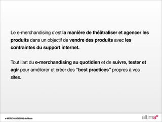 Le e-merchandising cʼest la manière de théâtraliser et agencer les
    produits dans un objectif de vendre des produits avec les
    contraintes du support internet.


    Tout lʼart du e-merchandising au quotidien et de suivre, tester et
    agir pour améliorer et créer des “best practices” propres à vos
    sites.




e-MERCHANDISING de Mode
 