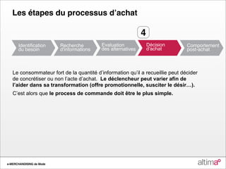 Les étapes du processus dʼachat

                                                           4



   Le consommateur fort de la quantité d’information qu’il a recueillie peut décider
   de concrétiser ou non l’acte d’achat. Le déclencheur peut varier afin de
   l’aider dans sa transformation (offre promotionnelle, susciter le désir…).
   C’est alors que le process de commande doit être le plus simple.




e-MERCHANDISING de Mode
 