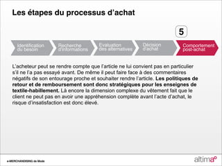 Les étapes du processus dʼachat

                                                                           5


   L’acheteur peut se rendre compte que l’article ne lui convient pas en particulier
   s’il ne l’a pas essayé avant. De même il peut faire face à des commentaires
   négatifs de son entourage proche et souhaiter rendre l’article. Les politiques de
   retour et de remboursement sont donc stratégiques pour les enseignes de
   textile-habillement. Là encore la dimension complexe du vêtement fait que le
   client ne peut pas en avoir une appréhension complète avant l’acte d’achat, le
   risque d’insatisfaction est donc élevé.




e-MERCHANDISING de Mode
 