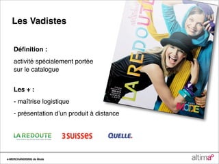 Les Vadistes


    Déﬁnition :
    activité spécialement portée
    sur le catalogue


    Les + :
    - maîtrise logistique
    - présentation dʼun produit à distance




e-MERCHANDISING de Mode
 