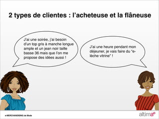 2 types de clientes : lʼacheteuse et la ﬂâneuse


                Jʼai une soirée, jʼai besoin
                dʼun top gris à manche longue
                ample et un jean noir taille    Jʼai une heure pendant mon
                basse 36 mais que lʼon me       déjeuner, je vais faire du “e-
                propose des idées aussi !       lèche vitrine” !




e-MERCHANDISING de Mode
 