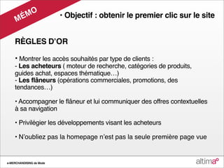 O
     M ÉM                 • Objectif : obtenir le premier clic sur le site


    RÈGLES DʼOR

    • Montrer les accès souhaités par type de clients :
    - Les acheteurs ( moteur de recherche, catégories de produits,
    guides achat, espaces thématique…)
    - Les flâneurs (opérations commerciales, promotions, des
    tendances…)

    • Accompagner le flâneur et lui communiquer des offres contextuelles
    à sa navigation

    • Privilégier les développements visant les acheteurs

    • Nʼoubliez pas la homepage nʼest pas la seule première page vue


e-MERCHANDISING de Mode
 