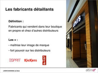 Les fabricants détaillants

       Déﬁnition :
       Fabricants qui vendent dans leur boutique
       en propre et chez dʼautres distributeurs


       Les + :
       - maîtrise leur image de marque
       - fort pouvoir sur les distributeurs




e-MERCHANDISING de Mode
 