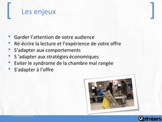 [          Les enjeux                                      ]
    Garder l’attention de votre audience
    Ré-écrire la lecture et l’expérience de votre offre
    S’adapter aux comportements
    S ’adapter aux stratégies économiques
    Eviter le syndrome de la chambre mal rangée
    S’adapter à l’offre




    Le merchandising
 